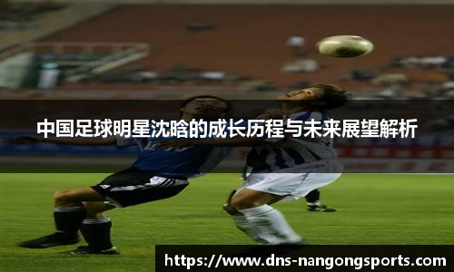 中国足球明星沈晗的成长历程与未来展望解析